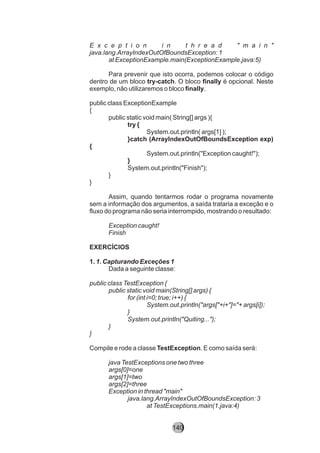 E x c e p t i o n i n t h r e a d " m a i n "
java.lang.ArrayIndexOutOfBoundsException: 1
at ExceptionExample.main(ExceptionExample.java:5)
Para prevenir que isto ocorra, podemos colocar o código
dentro de um bloco try-catch. O bloco finally é opcional. Neste
exemplo, não utilizaremos o bloco finally.
public class ExceptionExample
{
public static void main( String[] args ){
try {
System.out.println( args[1] );
}catch (ArrayIndexOutOfBoundsException exp)
{
System.out.println("Exception caught!");
}
System.out.println("Finish");
}
}
Assim, quando tentarmos rodar o programa novamente
sem a informação dos argumentos, a saída trataria a exceção e o
fluxo do programa não seria interrompido, mostrando o resultado:
Exception caught!
Finish
EXERCÍCIOS
1. 1. Capturando Exceções 1
Dada a seguinte classe:
public class TestException {
public static void main(String[] args) {
for (int i=0; true; i++) {
System.out.println("args["+i+"]="+ args[i]);
}
System.out.println("Quiting...");
}
}
Compile e rode a classe TestException. E como saída será:
java TestExceptions one two three
args[0]=one
args[1]=two
args[2]=three
Exception in thread "main"
java.lang.ArrayIndexOutOfBoundsException: 3
at TestExceptions.main(1.java:4)
140
 