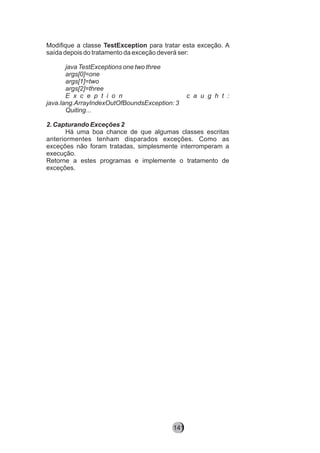 Modifique a classe TestException para tratar esta exceção. A
saída depois do tratamento da exceção deverá ser:
java TestExceptions one two three
args[0]=one
args[1]=two
args[2]=three
E x c e p t i o n c a u g h t :
java.lang.ArrayIndexOutOfBoundsException: 3
Quiting...
2. Capturando Exceções 2
Há uma boa chance de que algumas classes escritas
anteriormentes tenham disparados exceções. Como as
exceções não foram tratadas, simplesmente interromperam a
execução.
Retorne a estes programas e implemente o tratamento de
exceções.
141
 