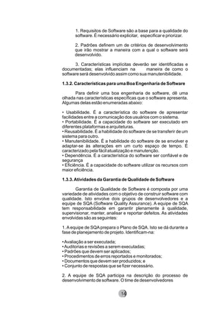 1. Requisitos de Software são a base para a qualidade do
software. É necessário explicitar, especificar e priorizar.
2. Padrões definem um de critérios de desenvolvimento
que irão mostrar a maneira com a qual o software será
desenvolvido.
3. Características implícitas deverão ser identificadas e
documentadas; elas influenciam na maneira de como o
software será desenvolvido assim como sua manutenibilidade.
1.3.2. Características para uma Boa Engenharia de Software
Para definir uma boa engenharia de software, dê uma
olhada nas características específicas que o software apresenta.
Algumas delas estão enumeradas abaixo:
• Usabilidade. É a característica do software de apresentar
facilidades entre a comunicação dos usuários com o sistema.
• Portabilidade. É a capacidade do software ser executado em
diferentes plataformas e arquiteturas.
• Reusabilidade. É a habilidade do software de se transferir de um
sistema para outro.
• Manutenibilidade. É a habilidade do software de se envolver e
adaptar-se às alterações em um curto espaço de tempo. É
caracterizado pela fácil atualização e manutenção.
• Dependência. É a característica do software ser confiável e de
segurança
• Eficiência. É a capacidade do software utilizar os recursos com
maior eficiência.
1.3.3.Atividades da Garantia de Qualidade de Software
Garantia de Qualidade de Software é composta por uma
variedade de atividades com o objetivo de construir software com
qualidade. Isto envolve dois grupos de desenvolvedores e a
equipe de SQA (Software Quality Assurance). A equipe de SQA
tem responsabilidade em garantir plenamente à qualidade,
supervisionar, manter, analisar e reportar defeitos. As atividades
envolvidas são as seguintes:
1. A equipe de SQA prepara o Plano de SQA. Isto se dá durante a
fase de planejamento de projeto. Identificam-na:
•Avaliação a ser executada;
•Auditorias e revisões a serem executadas;
• Padrões que devem ser aplicados;
• Procedimentos de erros reportados e monitorados;
• Documentos que devem ser produzidos; e
• Conjunto de respostas que se fizer necessário.
2. A equipe de SQA participa na descrição do processo de
desenvolvimento de software. O time de desenvolvedores
8214
 