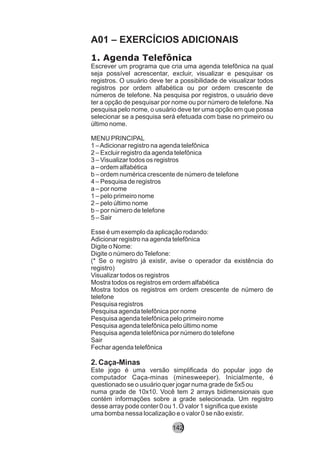 A01 – EXERCÍCIOS ADICIONAIS
1. Agenda Telefônica
Escrever um programa que cria uma agenda telefônica na qual
seja possível acrescentar, excluir, visualizar e pesquisar os
registros. O usuário deve ter a possibilidade de visualizar todos
registros por ordem alfabética ou por ordem crescente de
números de telefone. Na pesquisa por registros, o usuário deve
ter a opção de pesquisar por nome ou por número de telefone. Na
pesquisa pelo nome, o usuário deve ter uma opção em que possa
selecionar se a pesquisa será efetuada com base no primeiro ou
último nome.
MENU PRINCIPAL
1 –Adicionar registro na agenda telefônica
2 – Excluir registro da agenda telefônica
3 – Visualizar todos os registros
a – ordem alfabética
b – ordem numérica crescente de número de telefone
4 – Pesquisa de registros
a – por nome
1 – pelo primeiro nome
2 – pelo último nome
b – por número de telefone
5 – Sair
Esse é um exemplo da aplicação rodando:
Adicionar registro na agenda telefônica
Digite o Nome:
Digite o número doTelefone:
(* Se o registro já existir, avise o operador da existência do
registro)
Visualizar todos os registros
Mostra todos os registros em ordem alfabética
Mostra todos os registros em ordem crescente de número de
telefone
Pesquisa registros
Pesquisa agenda telefônica por nome
Pesquisa agenda telefônica pelo primeiro nome
Pesquisa agenda telefônica pelo último nome
Pesquisa agenda telefônica por número do telefone
Sair
Fechar agenda telefônica
2. Caça-Minas
Este jogo é uma versão simplificada do popular jogo de
computador Caça-minas (minesweeper). Inicialmente, é
questionado se o usuário quer jogar numa grade de 5x5 ou
numa grade de 10x10. Você tem 2 arrays bidimensionais que
contém informações sobre a grade selecionada. Um registro
desse array pode conter 0 ou 1. O valor 1 significa que existe
uma bomba nessa localização e o valor 0 se não existir.
142
 