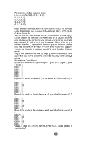 Por exemplo, dado o seguinte array:
int bombList5by5[][]={{0, 0, 1, 0, 0},
{0, 0, 0, 0, 0},
{0, 1, 0, 0, 0},
{0, 0, 0, 1, 1},
{0, 1, 1, 0, 0}};
Dada a lista de bombas, temos 6 bombas nessa lista. As bombas
estão localizadas nas células (linha,coluna), (0,2), (2,1), (3,3),
(3,4), (4,1) e (4,2).
Se o usuário escolhe uma célula que contenha uma bomba, o jogo
acaba e todas as bombas são mostradas. Se o usuário escolhe
uma célula que não contenha uma bomba, um número é mostrado
naquela posição indicando a quantidade de células vizinhas que
contém bombas. O jogo deverá terminar quando todas as células
que não contenham bombas tiverem sido marcadas (jogador
vence) ou quando o usuário seleciona uma bomba (jogador
perde).
Segue um exemplo de tela do jogo quando selecionada uma
grade 5x5 que tenha o mesmo conteúdo do array bombList5by5
acima.
Benvindo ao Caça-Minas!
Escolha o tamanho da grade(Digite 1 para 5x5, Digite 2 para
10x10): 1
[ ] [ ] [ ] [ ] [ ]
[ ] [ ] [ ] [ ] [ ]
[ ] [ ] [ ] [ ] [ ]
[ ] [ ] [ ] [ ] [ ]
[ ] [ ] [ ] [ ] [ ]
Digite linha e coluna da célula que você quer abrir[linha coluna]: 1
1
[ ] [ ] [ ] [ ] [ ]
[ ] [2] [ ] [ ] [ ]
[ ] [ ] [ ] [ ] [ ]
[ ] [ ] [ ] [ ] [ ]
[ ] [ ] [ ] [ ] [ ]
Digite linha e coluna da célula que você quer abrir[linha coluna]: 3
2
[ ] [ ] [ ] [ ] [ ]
[ ] [2] [ ] [ ] [ ]
[ ] [ ] [ ] [ ] [ ]
[ ] [ ] [4] [ ] [ ]
[ ] [ ] [ ] [ ] [ ]
Digite linha e coluna da célula que você quer abrir[linha coluna]: 0
2
[ ] [ ] [X] [ ] [ ]
[ ] [2] [ ] [ ] [ ]
[ ] [ ] [ ] [ ] [ ]
[ ] [ ] [4] [ ] [ ]
[ ] [ ] [ ] [ ] [ ]
Ooppps! Você pisou numa bomba. Sinto muito, o jogo acabou e
você perdeu!
143
 