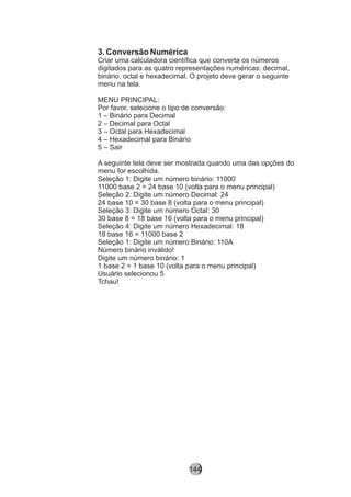 3. Conversão Numérica
Criar uma calculadora científica que converta os números
digitados para as quatro representações numéricas: decimal,
binário, octal e hexadecimal. O projeto deve gerar o seguinte
menu na tela.
MENU PRINCIPAL:
Por favor, selecione o tipo de conversão:
1 – Binário para Decimal
2 – Decimal para Octal
3 – Octal para Hexadecimal
4 – Hexadecimal para Binário
5 – Sair
A seguinte tela deve ser mostrada quando uma das opções do
menu for escolhida.
Seleção 1: Digite um número binário: 11000
11000 base 2 = 24 base 10 (volta para o menu principal)
Seleção 2: Digite um número Decimal: 24
24 base 10 = 30 base 8 (volta para o menu principal)
Seleção 3: Digite um número Octal: 30
30 base 8 = 18 base 16 (volta para o menu principal)
Seleção 4: Digite um número Hexadecimal: 18
18 base 16 = 11000 base 2
Seleção 1: Digite um número Binário: 110A
Número binário inválido!
Digite um número binário: 1
1 base 2 = 1 base 10 (volta para o menu principal)
Usuário selecionou 5
Tchau!
144
 