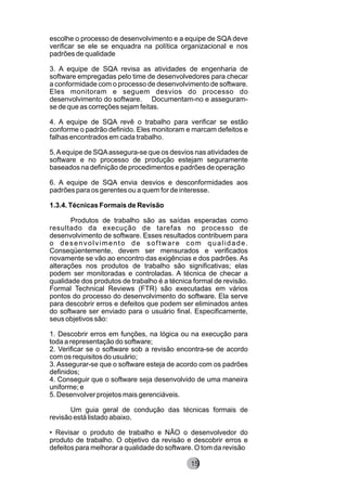 escolhe o processo de desenvolvimento e a equipe de SQA deve
verificar se ele se enquadra na política organizacional e nos
padrões de qualidade
3. A equipe de SQA revisa as atividades de engenharia de
software empregadas pelo time de desenvolvedores para checar
a conformidade com o processo de desenvolvimento de software.
Eles monitoram e seguem desvios do processo do
desenvolvimento do software. Documentam-no e asseguram-
se de que as correções sejam feitas.
4. A equipe de SQA revê o trabalho para verificar se estão
conforme o padrão definido. Eles monitoram e marcam defeitos e
falhas encontrados em cada trabalho.
5.Aequipe de SQAassegura-se que os desvios nas atividades de
software e no processo de produção estejam seguramente
baseados na definição de procedimentos e padrões de operação
6. A equipe de SQA envia desvios e desconformidades aos
padrões para os gerentes ou a quem for de interesse.
1.3.4. Técnicas Formais de Revisão
Produtos de trabalho são as saídas esperadas como
resultado da execução de tarefas no processo de
desenvolvimento de software. Esses resultados contribuem para
o desenvolvimento de software com qualidade.
Conseqüentemente, devem ser mensurados e verificados
novamente se vão ao encontro das exigências e dos padrões. As
alterações nos produtos de trabalho são significativas; elas
podem ser monitoradas e controladas. A técnica de checar a
qualidade dos produtos de trabalho é a técnica formal de revisão.
Formal Technical Reviews (FTR) são executadas em vários
pontos do processo do desenvolvimento do software. Ela serve
para descobrir erros e defeitos que podem ser eliminados antes
do software ser enviado para o usuário final. Especificamente,
seus objetivos são:
1. Descobrir erros em funções, na lógica ou na execução para
toda a representação do software;
2. Verificar se o software sob a revisão encontra-se de acordo
com os requisitos do usuário;
3. Assegurar-se que o software esteja de acordo com os padrões
definidos;
4. Conseguir que o software seja desenvolvido de uma maneira
uniforme; e
5. Desenvolver projetos mais gerenciáveis.
Um guia geral de condução das técnicas formais de
revisão está listado abaixo.
• Revisar o produto de trabalho e NÃO o desenvolvedor do
produto de trabalho. O objetivo da revisão e descobrir erros e
defeitos para melhorar a qualidade do software. O tom da revisão
8215
 