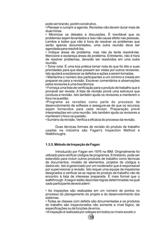 pode ser brando, porém construtivo.
• Planejar e cumprir a agenda. Revisões não devem durar mais de
duas horas.
• Minimizar os debates e discussões. É inevitável que os
problemas sejam levantados e isso não cause efeito nas pessoas.
Lembre a todos que não é hora de resolver os problemas que
serão apenas documentados, uma outra reunião deve ser
agendada para resolvê-los.
• Indique áreas de problema, mas não às tente resolvê-las.
Mencione e esclareça áreas de problema. Entretanto, não é hora
de resolver problemas, deverão ser resolvidos em uma outra
reunião.
• Tome nota. É uma boa prática tomar nota do que foi dito e suas
prioridades para que elas possam ser vistas por outros revisores.
Isto ajudará a esclarecer os defeitos e ações a serem tomadas.
• Mantenha o número dos participantes a um mínimo e insista em
preparar-se para a revisão. Escrever comentários e observações
pelos revisores é uma boa técnica.
• Forneça uma lista de verificação para o produto de trabalho que é
provável ser revista. A lista de revisão provê uma estrutura que
conduza a revisão. Isto também ajuda os revisores a manterem o
foco na questão.
•Programe as revisões como parte do processo de
desenvolvimento de software e assegure-se de que os recursos
sejam fornecidos para cada revisor. Preparação prevê
interpretações em uma reunião. Isto também ajuda os revisores a
manterem o foco na questão.
• Sumário da revisão. Verifica a eficácia do processo da revisão.
Duas técnicas formais de revisão do produto de trabalho
usadas na indústria são Fagan's Inspection Method e
Walkthroughs.
1.3.5. Método de Inspeção de Fagan
Introduzido por Fagan em 1976 na IBM. Originalmente foi
utilizado para verificar códigos de programas. Entretanto, pode ser
estendido para incluir outros produtos de trabalho como técnicas
de documentos, modelo de elementos, projetos de códigos e
dados etc. Isto é gerenciado por um moderador que é responsável
por supervisionar a revisão. Isto requer uma equipe de inspetores
designados a verificar se as regras do produto de trabalho vão de
encontro à lista de interesse preparada. É mais formal que o
walkthrough.Aseguir estão descritas regras determinadas na qual
cada participante deverá aderir:
• As inspeções são realizadas em um número de pontos no
processo do planejamento do projeto e do desenvolvimento dos
sistemas.
• Todas as classes com defeito são documentadas e os produtos
do trabalho são inspecionados não somente a nível lógico, de
especificações ou de funções de erros.
•Ainspeção é realizada por colegas em todos os níveis exceto o
8216
 