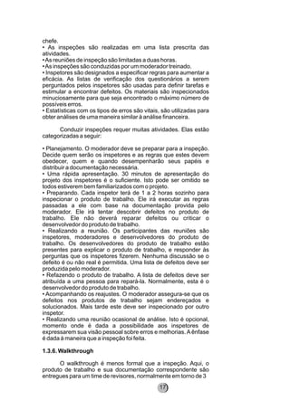 chefe.
• As inspeções são realizadas em uma lista prescrita das
atividades.
•As reuniões de inspeção são limitadas a duas horas.
•As inspeções são conduzidas por um moderador treinado.
• Inspetores são designados a especificar regras para aumentar a
eficácia. As listas de verificação dos questionários a serem
perguntados pelos inspetores são usadas para definir tarefas e
estimular a encontrar defeitos. Os materiais são inspecionados
minuciosamente para que seja encontrado o máximo número de
possíveis erros.
• Estatísticas com os tipos de erros são vitais, são utilizadas para
obter análises de uma maneira similar à análise financeira.
Conduzir inspeções requer muitas atividades. Elas estão
categorizadas a seguir:
• Planejamento. O moderador deve se preparar para a inspeção.
Decide quem serão os inspetores e as regras que estes devem
obedecer, quem e quando desempenharão seus papéis e
distribuir a documentação necessária.
• Uma rápida apresentação. 30 minutos de apresentação do
projeto dos inspetores é o suficiente. Isto pode ser omitido se
todos estiverem bem familiarizados com o projeto.
• Preparando. Cada inspetor terá de 1 a 2 horas sozinho para
inspecionar o produto de trabalho. Ele irá executar as regras
passadas a ele com base na documentação provida pelo
moderador. Ele irá tentar descobrir defeitos no produto de
trabalho. Ele não deverá reparar defeitos ou criticar o
desenvolvedor do produto de trabalho.
• Realizando a reunião. Os participantes das reuniões são
inspetores, moderadores e desenvolvedores do produto de
trabalho. Os desenvolvedores do produto de trabalho estão
presentes para explicar o produto de trabalho, e responder às
perguntas que os inspetores fizerem. Nenhuma discussão se o
defeito é ou não real é permitida. Uma lista de defeitos deve ser
produzida pelo moderador.
• Refazendo o produto de trabalho. A lista de defeitos deve ser
atribuída a uma pessoa para repará-la. Normalmente, esta é o
desenvolvedor do produto de trabalho.
• Acompanhando os reajustes. O moderador assegura-se que os
defeitos nos produtos de trabalho sejam endereçados e
solucionados. Mais tarde este deve ser inspecionado por outro
inspetor.
• Realizando uma reunião ocasional de análise. Isto é opcional,
momento onde é dada a possibilidade aos inspetores de
expressarem sua visão pessoal sobre erros e melhorias.Aênfase
é dada à maneira que a inspeção foi feita.
1.3.6. Walkthrough
O walkthrough é menos formal que a inspeção. Aqui, o
produto de trabalho e sua documentação correspondente são
entregues para um time de revisores, normalmente em torno de 3
17
 