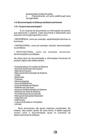 apresentadas na lista de ações.
o Possivelmente, um outro walkthrough deve
ser agendado.
1.4. Documentação no Esforço de Desenvolvimento
1.4.1. O que é documentação?
É um conjunto de documentos ou informações do produto
que descrevem o sistema. Cada documento é desenhado para
executar uma função específica, como:
• REFERÊNCIA, como por exemplo, especificações técnicas ou
funcionais.
• INSTRUCIONAL, como por exemplo, tutoriais, demonstrações
ou protótipos.
• MOTIVACIONAL, como por exemplo, brochuras,
demonstrações ou protótipos.
Há vários tipos de documentação e informações funcionais do
produto.Alguns são citados abaixo:
• Características e Funções do Sistema
• Sumário Gerencial e do Usuário
• Manual do Usuário
• Manual deAdministração do Sistema
• Vídeo
• Multimídia
•Tutoriais
• Demonstrações
• Guia de Referência
• Guia de Referência Rápida
• ReferênciasTécnicas
•Arquivos de Manutenção do Sistema
• Modelos deTeste do Sistema
• Procedimentos de Conversão
• Manual de Operações/Operador
• Help ON-Line
• Wall Charts
• Layout de teclado ouTemplates
• Jornais
Bons documentos não geram sistemas complicados. No
entanto, eles podem ajudar de outra forma. A tabela seguinte
mostra como a documentação ajuda no processo de
desenvolvimento de software.
8219
 