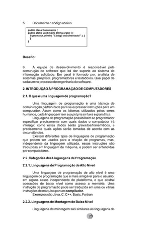 5. Documente o código abaixo.
Desafio:
6. A equipe de desenvolvimento é responsável pela
construção do software que irá dar suporte ao sistema de
informação solicitado. Em geral é formado por: analista de
sistemas, projetista, programadores e testadores. Qual papel de
cada um no processo de engenharia do software.
2. INTRODUÇÃO À PROGRAMAÇÃO DE COMPUTADORES
2.1. O que é uma linguagem de programação?
Uma linguagem de programação é uma técnica de
comunicação padronizada para se expressar instruções para um
computador. Assim como os idiomas utilizados pelos seres
humanos, cada linguagem tem sua própria sintaxe e gramática.
Linguagens de programação possibilitam ao programador
especificar precisamente com quais dados o computador irá
interagir, como estes dados serão gravados/transmitidos, e
precisamente quais ações serão tomadas de acordo com as
circunstâncias.
Existem diferentes tipos de linguagens de programação
que podem ser usadas para a criação de programas, mas,
independente da linguagem utilizada, essas instruções são
traduzidas em linguagem de máquina, e podem ser entendidas
por computadores.
2.2. Categorias das Linguagens de Programação
2.2.1. Linguagens de Programação deAlto Nível
Uma linguagem de programação de alto nível é uma
linguagem de programação que é mais amigável para o usuário,
em alguns casos independente de plataforma, e que abstrai
operações de baixo nível como acesso a memória. Uma
instrução de programação pode ser traduzida em uma ou várias
instruções de máquina por um compilador.
Exemplos são Java, C, C++, Basic, Fortran
2.2.2. Linguagens de Montagem de Baixo Nível
Linguagens de montagem são similares às linguagens de
8221
public class Documento {
public static void main( String args[] ) {
System.out.println( "Código documentado!" ); {
}
}
 