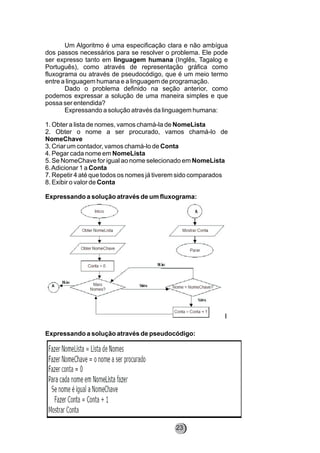 Um Algoritmo é uma especificação clara e não ambígua
dos passos necessários para se resolver o problema. Ele pode
ser expresso tanto em linguagem humana (Inglês, Tagalog e
Português), como através de representação gráfica como
fluxograma ou através de pseudocódigo, que é um meio termo
entre a linguagem humana e a linguagem de programação.
Dado o problema definido na seção anterior, como
podemos expressar a solução de uma maneira simples e que
possa ser entendida?
Expressando a solução através da linguagem humana:
1. Obter a lista de nomes, vamos chamá-la de NomeLista
2. Obter o nome a ser procurado, vamos chamá-lo de
NomeChave
3. Criar um contador, vamos chamá-lo de Conta
4. Pegar cada nome em NomeLista
5. Se NomeChave for igual ao nome selecionado em NomeLista
6.Adicionar 1 a Conta
7. Repetir 4 até que todos os nomes já tiverem sido comparados
8. Exibir o valor de Conta
Expressando a solução através de um fluxograma:
Expressando a solução através de pseudocódigo:
23
 
