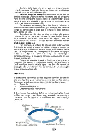Existem dois tipos de erros que os programadores
poderão encontrar. O primeiro é o erro em tempo de compilação e
o outro é o erro em tempo de execução.
Erro em tempo de compilação ocorre se há um erro de
sintaxe no código. O compilador irá detectar o erro e o programa
nem mesmo compilará. Neste ponto, o programador estará
inapto a criar um executável que possa ser executado pelo
usuário até que o erro seja corrigido.
Esquecer um ponto-e-vírgula no final de uma instrução ou
escrever um comando erroneamente, por exemplo, são erros em
tempo de compilação. É algo que o compilador pode detectar
como sendo um erro.
Compiladores não são perfeitos e então não podem
detectar todos os erros em tempo de compilação. Isso é
especialmente verdadeiro para erros de lógica como as
repetições (loops) infinitos. Este tipo de erro é chamado de erro
em tempo de execução.
Por exemplo, a sintaxe do código pode estar correta.
Entretanto, ao seguir a lógica do código, o mesmo pedaço de
instrução é executado várias e várias vezes, infinitamente. Neste
caso, os compiladores não são espertos o suficiente para pegar
todos estes tipos de erro em tempo de compilação,
conseqüentemente, o programa compila corretamente em um
arquivo executável.
Entretanto, quando o usuário final roda o programa, o
programa (ou mesmo o computador inteiro) congela devido a
uma repetição infinita. Outros tipos de erro em tempo de
execução são: um valor errado a ser computado, uma instrução
errada a ser executada, etc.
Exercícios:
1. Escrevendo algoritmos: Dado o seguinte conjunto de tarefas,
crie um algoritmo para realizar cada uma das tarefas abaixo.
Escreva os algoritmos usando pseudocódigo ou fluxogramas.
a) Assar pão
b) Acessar o computador
c) Obter a média de três números
2. Com base a figura abaixo, defina um problema simples, faça a
análise de como o problema será resolvido, represente o
problema em fluxograma e codifique em pseudocódigo
(portugol).
8225
 