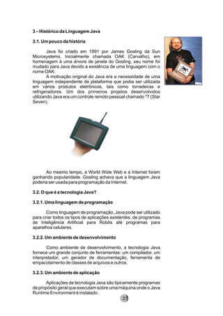 3 – Histórico da Linguagem Java
3.1. Um pouco da história
Java foi criado em 1991 por James Gosling da Sun
Microsystems. Inicialmente chamada OAK (Carvalho), em
homenagem à uma árvore de janela do Gosling, seu nome foi
mudado para Java devido a existência de uma linguagem com o
nome OAK.
A motivação original do Java era a necessidade de uma
linguagem independente de plataforma que podia ser utilizada
em vários produtos eletrônicos, tais como torradeiras e
refrigeradores. Um dos primeiros projetos desenvolvidos
utilizando Java era um controle remoto pessoal chamado *7 (Star
Seven).
Ao mesmo tempo, a World Wide Web e a Internet foram
ganhando popularidade. Gosling achava que a linguagem Java
poderia ser usada para programação da Internet.
3.2. O que é a tecnologia Java?
3.2.1. Uma linguagem de programação
Como linguagem de programação, Java pode ser utilizado
para criar todos os tipos de aplicações existentes, de programas
de Inteligência Artificial para Robôs até programas para
aparelhos celulares.
3.2.2. Um ambiente de desenvolvimento
Como ambiente de desenvolvimento, a tecnologia Java
fornece um grande conjunto de ferramentas: um compilador, um
interpretador, um gerador de documentação, ferramenta de
empacotamento de classes de arquivos e outros.
3.2.3. Um ambiente de aplicação
Aplicações de tecnologia Java são tipicamente programas
de propósito geral que executam sobre uma máquina onde o Java
Runtime Environment é instalado.
8227
 