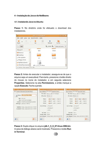 4 – Instalação do Java e do NetBeans
4.1. Instalando Java no Ubuntu
Passo 1: No diretório onde foi efetuado o download dos
instaladores.
Passo 2: Antes de executar o instalador, assegure-se de que o
arquivo seja um executável. Para tanto, pressione o botão direito
do mouse no ícone do instalador, e em seguida selecione
Properties. Selecione na aba Permissions, e então marque a
opção Execute. Feche a janela.
Passo 3: Duplo-clique no arquivo jdk-1_5_0_07-linux-i586.bin.
A caixa de diálogo abaixo será mostrada. Pressione o botão Run
in Terminal.
8231
 