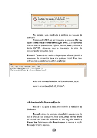 No console será mostrado o contrato de licença do
software.
Pressione ENTER até ser mostrada a pergunta: Do you
agree to the above license terms? [yes or no]. Caso concorde
com os termos apresentados digite a palavra yes e pressione a
tecla ENTER. Aguarde que o instalador termine de
descompactar e instale o Java.
Passo 4: Devemos um caminho de pesquisa a fim de permitir a
execução de comandos java em qualquer local. Para isto,
entraremos na pasta /usr/local/bin. Digitando:
Para criar os links simbólicos para os comandos, tecle:
sudo ln -s /usr/java/jdk1.5.0_07/bin/* .
4.2. Instalando NetBeans no Ubuntu
Passo 1: Vá para a pasta onde estiver o instalador do
NetBeans.
Passo 2: Antes de executar o instalador, assegure-se de
que o arquivo seja executável. Para tanto, utilize o botão direito
do mouse no ícone do instalador e, em seguida selecione
Properties. Selecione a aba Permissions, e marque a opção
Execute. Encerre a janela.
8232
 