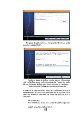 Na pasta do JDK, selecione /usr/java/jdk1.5.0_07, e então
pressione o botão Next >.
A próxima caixa de diálogo mostra apenas informações
sobre o NetBeans que você está instalando. Pressione o botão
Next >.Aguarde o NetBeans terminar o processo de instalação.
Pressione o botão Finish para completar a instalação.
Passo 4:Afim de possibilitar a execução do NetBeans a partir de
qualquer pasta no computador, precisamos criar um caminho de
pesquisa. Para isso, entramos na pasta :/usr/local/bin. com o
comando:
cd /usr/local/bin
Crie um caminho de pesquisa para o NetBeans, digitando:
sudo ln -s /usr/java/netbeans-5.5 .
8234
 