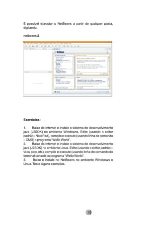 É possível executar o NetBeans a partir de qualquer pasta,
digitando:
netbeans &
Exercícios:
1. Baixe da Internet e instale o sistema de desenvolvimento
java (J2SDK) no ambiente Windowns. Edite (usando o editor
padrão - NotePad), compile e execute (usando linha de comando
– CMD) o programa “Wello World”.
2. Baixe da Internet e instale o sistema de desenvolvimento
java (J2SDK) no ambiente Linux. Edite (usando o editor padrão –
vi ou pico, etc), compile e execute (usando linha de comando do
terminal console) o programa “Wello World”.
3. Baixe e instale no NetBeans no ambiente Windonws e
Linux.Teste alguns exemplos.
8235
 