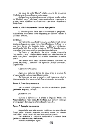Na caixa de texto "Name", digite o nome do programa
(Hello.java), e depois clique no botão salvar.
Após salvar o arquivo observe que o título da janela mudou
de "Untitled" para "Hello.java", caso deseje alterar novamente o
arquivo basta editá-lo e depois salvá-lo novamente clicando em
File Þ Save.
Passo 5: Entrar na pasta que contém o programa
O próximo passo deve ser o de compilar o programa.
Inicialmente, precisamos entrar na pasta que o contém. Retorne à
janela do terminal.
Em Linux:
Normalmente, quando abrimos uma janela terminal, ela vai
diretamente para sua pasta home (identificada por $). Para ver o
que tem dentro do diretório digite ls (LS em minúscula,
significando "List Sources") e pressione ENTER. Isso fará com
que sejam listados os arquivos e pastas da pasta home.
Verifique a existência de uma pasta chamada
"myJavaPrograms", criada a pouco, sendo esta o local em que foi
salvo o programa "Hello.java". Mudaremos o contexto para esta
pasta.
Para entrar nesta pasta devemos utilizar o comando: cd
[nome da pasta]. O comando "cd" significa "Change Directory".
Digitaremos:
$ cd myJavaPrograms
Agora que estamos dentro da pasta onde o arquivo do
programa está, poderemos então compilálo.
Certifique-se de que o arquivo está realmente dentro
desta, executando o comando ls (LS em minúscula) novamente.
Passo 6: Compilar o programa
Para compilar o programa, utilizamos o comando: javac
[Nome doArquivo]. Ou seja:
javac Hello.java
Durante a compilação, é criado o arquivo: [Nome do
Arquivo].class, neste caso, Hello.class, que contém o código
em linguagem de máquina (chamado de bytecode).
Passo 7: Executar o programa
Assumindo que não ocorreu problemas na compilação
(caso tenha ocorrido qualquer problema refaça os passos
realizados), estamos prontos para executar o programa.
Para executar o programa, utilizamos o comando: java
[nome do arquivo sem a extensão].
No caso do exemplo, digite:
8237
 