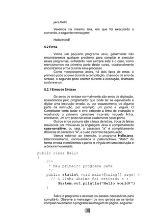 java Hello
Veremos na mesma tela, em que foi executado o
comando, a seguinte mensagem:
Hello world!
5.2 Erros
Vimos um pequeno programa Java, geralmente não
encontraremos qualquer problema para compilar e executar
esses programas, entretanto nem sempre este é o caso, como
mencionamos na primeira parte deste curso, ocasionalmente
encontramos erros durante esse processo.
Como mencionamos antes, há dois tipos de erros: o
primeiro pode ocorrer durante a compilação, chamado de erro de
sintaxe, o segundo pode ocorrer durante a execução, chamado
runtime error.
5.2.1 Erros de Sintaxe
Os erros de sintaxe normalmente são erros de digitação,
ocasionados pelo programador que pode ter se equivocado e
digitar uma instrução errada, ou por esquecimento de alguma
parte da instrução, por exemplo, um ponto e vírgula. O
Compilador tenta isolar o erro exibindo a linha de instrução e
mostrando o primeiro caractere incorreto naquela linha,
entretanto, um erro pode não estar exatamente neste ponto.
Outros erros comuns são a troca de letras, troca de letras
maiúscula por minúscula (a linguagem Java é completamente
case-sensitive, ou seja, o caractere "a" é completamente
diferente do caractere "A", e o uso incorreto da pontuação.
Vamos retornar ao exemplo, o programa Hello.java.
Intencionalmente, escreveremos a palavrachave "static" de
forma errada e omitiremos o ponto-e-vírgula em uma instrução e
a deixaremos errada.
Salve o programa e execute os passos necessários para
compilá-lo. Observe a mensagem de erro gerada ao se tentar
compilar novamente o programa na imagem da página seguinte :
8238
 