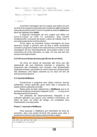 A primeira mensagem de erro sugere que existe um erro
na linha 6 do programa apontado para a palavra void, entretanto
esta palavra está correta. O erro é na palavra anterior statict que
deve ser digitada como static.
A segunda mensagem de erro sugere que faltou um
ponto-e-vírgula na linha 10, entretanto, esta contém
simplesmente o comando de fechar o bloco do método main. O
erro está exatamente na linha anterior.
Como regra, ao encontrar muitas mensagens de erros
devemos corrigir o primeiro erro da lista e tente novamente
compilar o programa. Deste modo reduziremos o número total de
mensagens de erro dramaticamente, pois podem existir o que
chamamos de erros derivados, ou seja, um erro que tem por
causa a instrução anterior.
5.2.2 Erros em tempo de execução (Erros de run-time)
Os erros em tempo de execução são erros que não
aparecerão até que tentemos executar o programa. Os
programas são compilados com sucesso, mas apresentarão
respostas erradas, que podem ter como causa se o programador
não obedeceu uma lógica coerente ou no caso em erro de
estruturas do programa.
5.3. Usando NetBeans
Construímos o programa sem utilizar nenhum recurso
sofisticado, iremos aprender como fazer todo o processo da
seção anterior utilizando uma IDE.
Nesta parte da lição utilizaremos o NetBeans que é um
Ambiente de Desenvolvimento Integrado (IDE - Integrated
Development Environment).
Um ambiente de desenvolvimento integrado é um
software aplicativo que possui uma interface construtora, um
editor de texto, um editor de código, um compilador e/ou
interpretador e um depurador.
Passo 1 : executar o NetBeans
Para executar o NetBeans por intermédio da linha de
comando, abra uma janela terminal (Os passos para abrir a
janela terminal foram discutidos anteriormente) e digite:
8239
 