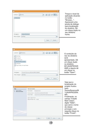 Troque o local da
aplicação clicando
no botão
"Browse...".
Aparecerá uma
janela de diálogo
para localização
do diretório. Dê
um clique duplo no
seu diretório
home.
O conteúdo da
raiz do diretório
será
apresentado. Dê
um clique duplo
no diretório
MYJAVAPROGR
AMS e depois dê
um clique no
botão "Open".
Veja que a
localização do
projeto mudou
para
/home/florence/M
YJAVAPROGRA
MS.
Finalmente, no
campo "Create
Main Class",
digite "Hello",
que será o nome
da classe
principal, e em
seguida clique no
botão "Finish".
8241
 
