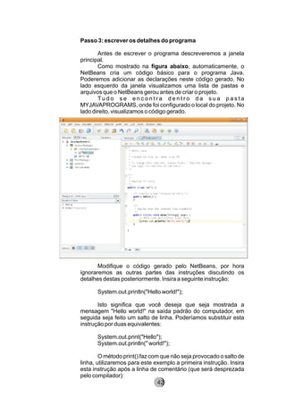 Passo 3: escrever os detalhes do programa
Antes de escrever o programa descreveremos a janela
principal.
Como mostrado na figura abaixo, automaticamente, o
NetBeans cria um código básico para o programa Java.
Poderemos adicionar as declarações neste código gerado. No
lado esquerdo da janela visualizamos uma lista de pastas e
arquivos que o NetBeans gerou antes de criar o projeto.
Tu d o s e e n c o n t r a d e n t r o d a s u a p a s t a
MYJAVAPROGRAMS, onde foi configurado o local do projeto. No
lado direito, visualizamos o código gerado.
Modifique o código gerado pelo NetBeans, por hora
ignoraremos as outras partes das instruções discutindo os
detalhes destas posteriormente. Insira a seguinte instrução:
System.out.println("Hello world!");
Isto significa que você deseja que seja mostrada a
mensagem "Hello world!" na saída padrão do computador, em
seguida seja feito um salto de linha. Poderíamos substituir esta
instrução por duas equivalentes:
System.out.print("Hello");
System.out.println(" world!");
O método print() faz com que não seja provocado o salto de
linha, utilizaremos para este exemplo a primeira instrução. Insira
esta instrução após a linha de comentário (que será desprezada
pelo compilador):
8242
 