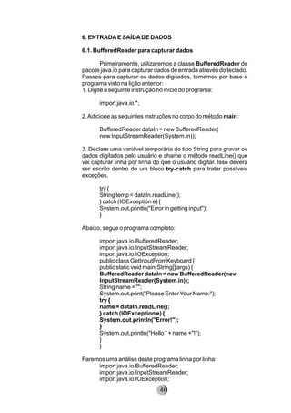 6. ENTRADAE SAÍDADE DADOS
6.1. BufferedReader para capturar dados
Primeiramente, utilizaremos a classe BufferedReader do
pacote java.io para capturar dados de entrada através do teclado.
Passos para capturar os dados digitados, tomemos por base o
programa visto na lição anterior:
1. Digite a seguinte instrução no início do programa:
import java.io.*;
2.Adicione as seguintes instruções no corpo do método main:
BufferedReader dataIn = new BufferedReader(
new InputStreamReader(System.in));
3. Declare uma variável temporária do tipo String para gravar os
dados digitados pelo usuário e chame o método readLine() que
vai capturar linha por linha do que o usuário digitar. Isso deverá
ser escrito dentro de um bloco try-catch para tratar possíveis
exceções.
try {
String temp = dataIn.readLine();
} catch (IOException e) {
System.out.println("Error in getting input");
}
Abaixo, segue o programa completo:
import java.io.BufferedReader;
import java.io.InputStreamReader;
import java.io.IOException;
public class GetInputFromKeyboard {
public static void main(String[] args) {
BufferedReader dataIn = new BufferedReader(new
InputStreamReader(System.in));
String name = "";
System.out.print("Please EnterYour Name:");
try {
name = dataIn.readLine();
} catch (IOException e) {
System.out.println("Error!");
}
System.out.println("Hello " + name +"!");
}
}
Faremos uma análise deste programa linha por linha:
import java.io.BufferedReader;
import java.io.InputStreamReader;
import java.io.IOException;
8246
 