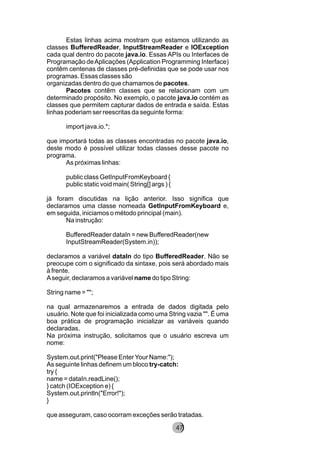 Estas linhas acima mostram que estamos utilizando as
classes BufferedReader, InputStreamReader e IOException
cada qual dentro do pacote java.io. Essas APIs ou Interfaces de
Programação deAplicações (Application Programming Interface)
contêm centenas de classes pré-definidas que se pode usar nos
programas. Essas classes são
organizadas dentro do que chamamos de pacotes.
Pacotes contêm classes que se relacionam com um
determinado propósito. No exemplo, o pacote java.io contém as
classes que permitem capturar dados de entrada e saída. Estas
linhas poderiam ser reescritas da seguinte forma:
import java.io.*;
que importará todas as classes encontradas no pacote java.io,
deste modo é possível utilizar todas classes desse pacote no
programa.
As próximas linhas:
public class GetInputFromKeyboard {
public static void main( String[] args ) {
já foram discutidas na lição anterior. Isso significa que
declaramos uma classe nomeada GetInputFromKeyboard e,
em seguida, iniciamos o método principal (main).
Na instrução:
BufferedReader dataIn = new BufferedReader(new
InputStreamReader(System.in));
declaramos a variável dataIn do tipo BufferedReader. Não se
preocupe com o significado da sintaxe, pois será abordado mais
à frente.
Aseguir, declaramos a variável name do tipo String:
String name = "";
na qual armazenaremos a entrada de dados digitada pelo
usuário. Note que foi inicializada como uma String vazia "". É uma
boa prática de programação inicializar as variáveis quando
declaradas.
Na próxima instrução, solicitamos que o usuário escreva um
nome:
System.out.print("Please EnterYour Name:");
As seguinte linhas definem um bloco try-catch:
try {
name = dataIn.readLine();
} catch (IOException e) {
System.out.println("Error!");
}
que asseguram, caso ocorram exceções serão tratadas.
8247
 