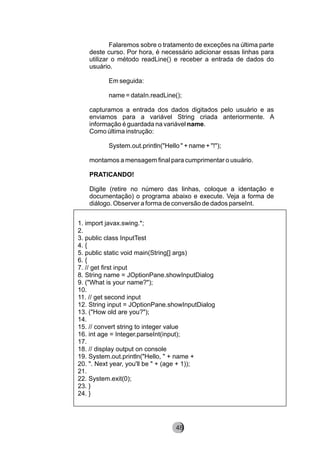 Falaremos sobre o tratamento de exceções na última parte
deste curso. Por hora, é necessário adicionar essas linhas para
utilizar o método readLine() e receber a entrada de dados do
usuário.
Em seguida:
name = dataIn.readLine();
capturamos a entrada dos dados digitados pelo usuário e as
enviamos para a variável String criada anteriormente. A
informação é guardada na variável name.
Como última instrução:
System.out.println("Hello " + name + "!");
montamos a mensagem final para cumprimentar o usuário.
PRATICANDO!
Digite (retire no número das linhas, coloque a identação e
documentação) o programa abaixo e execute. Veja a forma de
diálogo. Observer a forma de conversão de dados parseInt.
1. import javax.swing.*;
2.
3. public class InputTest
4. {
5. public static void main(String[] args)
6. {
7. // get first input
8. String name = JOptionPane.showInputDialog
9. ("What is your name?");
10.
11. // get second input
12. String input = JOptionPane.showInputDialog
13. ("How old are you?");
14.
15. // convert string to integer value
16. int age = Integer.parseInt(input);
17.
18. // display output on console
19. System.out.println("Hello, " + name +
20. ". Next year, you'll be " + (age + 1));
21.
22. System.exit(0);
23. }
24. }
8248
 
