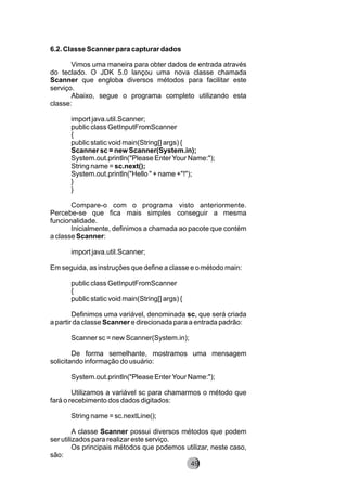 6.2. Classe Scanner para capturar dados
Vimos uma maneira para obter dados de entrada através
do teclado. O JDK 5.0 lançou uma nova classe chamada
Scanner que engloba diversos métodos para facilitar este
serviço.
Abaixo, segue o programa completo utilizando esta
classe:
import java.util.Scanner;
public class GetInputFromScanner
{
public static void main(String[] args) {
Scanner sc = new Scanner(System.in);
System.out.println("Please EnterYour Name:");
String name = sc.next();
System.out.println("Hello " + name +"!");
}
}
Compare-o com o programa visto anteriormente.
Percebe-se que fica mais simples conseguir a mesma
funcionalidade.
Inicialmente, definimos a chamada ao pacote que contém
a classe Scanner:
import java.util.Scanner;
Em seguida, as instruções que define a classe e o método main:
public class GetInputFromScanner
{
public static void main(String[] args) {
Definimos uma variável, denominada sc, que será criada
a partir da classe Scanner e direcionada para a entrada padrão:
Scanner sc = new Scanner(System.in);
De forma semelhante, mostramos uma mensagem
solicitando informação do usuário:
System.out.println("Please EnterYour Name:");
Utilizamos a variável sc para chamarmos o método que
fará o recebimento dos dados digitados:
String name = sc.nextLine();
A classe Scanner possui diversos métodos que podem
ser utilizados para realizar este serviço.
Os principais métodos que podemos utilizar, neste caso,
são:
8249
 