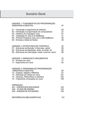 Sumário Geral
UNIDADE 1. FUNDAMENTOS DE PROGRAMAÇÃO
ORIENTADA A OBJETOS 07
01 – Introdução à engenharia de software 09
02 – Introdução à programação de computadores 21
03 – Histórico da Linguagem Java 27
04 - Instalação do Java e do NetBeans 31
05 – Primeiro Programa Java com a IDE NetBeans 36
06 – Entrada e Saída de Dados 46
UNIDADE 2. ESTRUTURAS DE CONTROLE 53
07 – Estruturas de Decisão: if-then-else, switch 56
08 – Estruturas de Repetição: while, do-while, for 62
09 – Estruturas de Interrupção: break, continue, return 69
UNIDADE 3. ARRANJOS E ARGUMENTOS 75
10 – Arranjos em Java 77
11 – Argumentos em Java 83
UNIDADE 4. PARADIGMA DE PROGRAMAÇÃO
ORIENTADA A OBJETOS 89
12 – Classes, Objetos e Métodos 91
13 – Definição de Classe em Java 107
14 – Herança, Polimorfismo e Interface 125
15 – Tratamento e Exceções em Java 138
APÊNDICES:
A01 - EXERCÍCIOS ADICIONAIS 142
A02 – PLANO DE ENSINO 145
A03 - AGENDA DE ATIVIDADES 149
REFERÊNCIAS BIBLIOGRÁFICAS 151
 