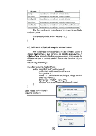 Por fim, mostramos o resultado e encerramos o método
main e a classe:
System.out.println("Hello " + name +"!");
}
}
6.3. Utilizando a JOptionPane para receber dados
Um outro modo de receber os dados de entrada é utilizar a
classe JOptionPane, que pertence ao pacote javax.swing. A
JOptionPane possui métodos que conseguem criar caixas de
diálogo na qual o usuário pode informar ou visualizar algum
dado.
Dado o seguinte código:
import javax.swing.JOptionPane;
public class GetInputFromKeyboard {
public static void main( String[] args ){
String name = "";
name = JOptionPane.showInputDialog("Please
enter your name");
String msg = "Hello " + name + "!";
JOptionPane.showMessageDialog(null, msg);
}
}
Essa classe apresentará o
seguinte resultado:
8250
 