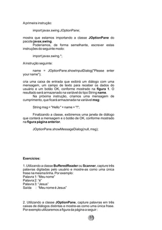Aprimeira instrução:
import javax.swing.JOptionPane;
mostra que estamos importando a classe JOptionPane do
pacote javax.swing.
Poderíamos, de forma semelhante, escrever estas
instruções do seguinte modo:
import javax.swing.*;
Ainstrução seguinte:
name = JOptionPane.showInputDialog("Please enter
your name");
cria uma caixa de entrada que exibirá um diálogo com uma
mensagem, um campo de texto para receber os dados do
usuário e um botão OK, conforme mostrado na figura 1. O
resultado será armazenado na variável do tipo String name.
Na próxima instrução, criamos uma mensagem de
cumprimento, que ficará armazenada na variável msg:
String msg = "Hello " + name + "!";
Finalizando a classe, exibiremos uma janela de diálogo
que conterá a mensagem e o botão de OK, conforme mostrado
na figura página anterior.
JOptionPane.showMessageDialog(null, msg);
Exercícios:
1. Utilizando a classe BufferedReader ou Scanner, capture três
palavras digitadas pelo usuário e mostre-as como uma única
frase na mesma linha. Por exemplo:
Palavra 1: “Meu nome”
Palavra 2: “é”
Palavra 3: “Jesus”
Saída : “Meu nome é Jesus”
2. Utilizando a classe JOptionPane, capture palavras em três
caixas de diálogos distintas e mostre-as como uma única frase.
Por exemplo utilizaremos a figura da página a seguir :
51
 