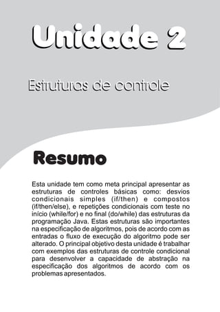 Resumo
Esta unidade tem como meta principal apresentar as
estruturas de controles básicas como: desvios
condicionais simples (if/then) e compostos
(if/then/else), e repetições condicionais com teste no
início (while/for) e no final (do/while) das estruturas da
programação Java. Estas estruturas são importantes
na especificação de algoritmos, pois de acordo com as
entradas o fluxo de execução do algoritmo pode ser
alterado. O principal objetivo desta unidade é trabalhar
com exemplos das estruturas de controle condicional
para desenvolver a capacidade de abstração na
especificação dos algoritmos de acordo com os
problemas apresentados.
Unidade 2Unidade 2
Estruturas de controleEstruturas de controle
 
