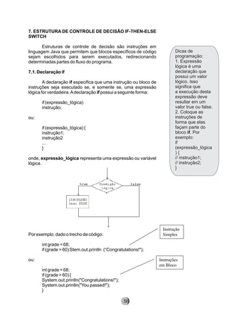 Dicas de
programação:
1. Expressão
lógica é uma
declaração que
possui um valor
lógico. Isso
significa que
a execução desta
expressão deve
resultar em um
valor true ou false.
2. Coloque as
instruções de
forma que elas
façam parte do
bloco if. Por
exemplo:
if
(expressão_lógica
) {
// instrução1;
// instrução2;
}
7. ESTRUTURA DE CONTROLE DE DECISÃO IF-THEN-ELSE
SWITCH
Estruturas de controle de decisão são instruções em
linguagem Java que permitem que blocos específicos de código
sejam escolhidos para serem executados, redirecionando
determinadas partes do fluxo do programa.
7.1. Declaração if
A declaração if especifica que uma instrução ou bloco de
instruções seja executado se, e somente se, uma expressão
lógica for verdadeira.Adeclaração if possui a seguinte forma:
if (expressão_lógica)
instrução;
ou:
if (expressão_lógica) {
instrução1;
instrução2
...
}
onde, expressão_lógica representa uma expressão ou variável
lógica.
Por exemplo, dado o trecho de código:
int grade = 68;
if (grade > 60) Stem.out.println (“Congratulations!");
ou:
int grade = 68;
if (grade > 60) {
System.out.println("Congratulations!");
System.out.println("You passed!");
}
Instrução
Simples
Instruções
em Bloco
8256
 