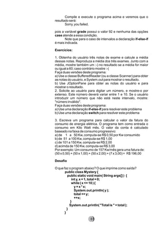 Compile e execute o programa acima e veremos que o
resultado será:
Sorry, you failed.
pois a variável grade possui o valor 92 e nenhuma das opções
case atende a essa condição.
Note que para o caso de intervalos a declaração if-else-if
é mais indicada.
Exercícios:
1. Obtenha do usuário três notas de exame e calcule a média
dessas notas. Reproduza a média dos três exames. Junto com a
média, mostre também um :-) no resultado se a média for maior
ou igual a 60; caso contrário mostre :-(
Faça duas versões deste programa:
a) Use a classe BufferedReader (ou a classe Scanner) para obter
as notas do usuário, e System.out para mostrar o resultado.
b) Use JOptionPane para obter as notas do usuário e para
mostrar o resultado.
2. Solicite ao usuário para digitar um número, e mostre-o por
extenso. Este número deverá variar entre 1 e 10. Se o usuário
introduzir um número que não está neste intervalo, mostre:
"número inválido".
Faça duas versões deste programa:
a) Use uma declaração if-else-if para resolver este problema
b) Use uma declaração switch para resolver este problema
3. Escreva um programa para calcular o valor da fatura do
consumo de energia elétrica. O programa tem como entrada o
consumo em Kilo Watt mês. O valor da conta é calculado
baseado na faixa de consumo progressivo:
a) de 1 a 50 Kw, computa-se R$ 0,50 por Kw consumido
b) de 51 a 100 Kw, computa-se R$ 1,00
c) de 101 a 150 Kw, computa-se R$ 2,00
d) acimda de 150 Kw, computa-se R$ 3,00
Por exemplo: Um consumo de 157 Kw/mês gera uma fatura de:
(50 x 0,50) + (50 x 1,00) + (50 x 2,00) + (7 x 3,00) = R$ 196,00
Desafio
O que faz o program abaixo? O que imprime como saída?
public class Mystery {
public static void main( String args[] ) {
int y, x = 1, total = 0;
while ( x <= 10 ) {
y = x * x;
System.out.println( y );
total += y;
++x;
}
System.out.println( "Total is " + total );
}
}
8261
 