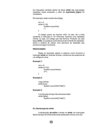 As instruções contidas dentro do bloco while são executadas
repetidas vezes enquanto o valor de expressão_lógica for
verdadeira.
Por exemplo, dado o trecho de código:
int i = 4;
while (i > 0){
System.out.print(i);
i--;
}
O código acima irá imprimir 4321 na tela. Se a linha
contendo a instrução i-- for removida, teremos uma repetição
infinita, ou seja, um código que não termina. Portanto, ao usar
laços while, ou qualquer outra estrutura de controle de repetição,
tenha a certeza de utilizar uma estrutura de repetição que
encerre em algum momento.
PRATICANDO!
Digite os exemplos abaixo e observe como funciona a
instrução while em diversar formas. Lembre-se da anatomia de
um código em Java.
Exemplo 1:
int x = 0;
while (x<10) {
System.out.println(x);
x++;
}
Exemplo 2:
// laço infinito
while (true)
System.out.println("hello");
Exemplo 3:
// a instrução do laço não será executada
while (false)
System.out.println("hello");
8.3. Declaração do-while
A declaração do-while é similar ao while. As instruções
dentro do laço do-while serão executadas pelo menos uma vez.
63
 