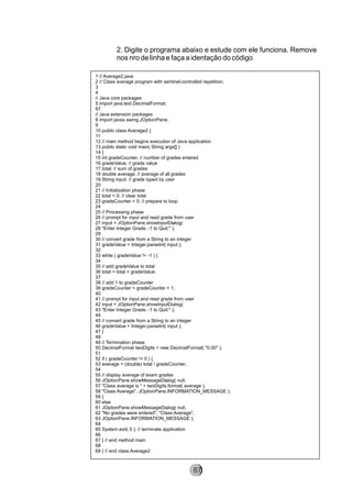 2. Digite o programa abaixo e estude com ele funciona. Remove
nos nro de linha e faça a identação do código
1 // Average2.java
2 // Class average program with sentinel-controlled repetition.
3
4
// Java core packages
5 import java.text.DecimalFormat;
67
// Java extension packages
8 import javax.swing.JOptionPane;
9
10 public class Average2 {
11
12 // main method begins execution of Java application
13 public static void main( String args[] )
14 {
15 int gradeCounter, // number of grades entered
16 gradeValue, // grade value
17 total; // sum of grades
18 double average; // average of all grades
19 String input; // grade typed by user
20
21 // Initialization phase
22 total = 0; // clear total
23 gradeCounter = 0; // prepare to loop
24
25 // Processing phase
26 // prompt for input and read grade from user
27 input = JOptionPane.showInputDialog(
28 "Enter Integer Grade, -1 to Quit:" );
29
30 // convert grade from a String to an integer
31 gradeValue = Integer.parseInt( input );
32
33 while ( gradeValue != -1 ) {
34
35 // add gradeValue to total
36 total = total + gradeValue;
37
38 // add 1 to gradeCounter
39 gradeCounter = gradeCounter + 1;
40
41 // prompt for input and read grade from user
42 input = JOptionPane.showInputDialog(
43 "Enter Integer Grade, -1 to Quit:" );
44
45 // convert grade from a String to an integer
46 gradeValue = Integer.parseInt( input );
47 }
48
49 // Termination phase
50 DecimalFormat twoDigits = new DecimalFormat( "0.00" );
51
52 if ( gradeCounter != 0 ) {
53 average = (double) total / gradeCounter;
54
55 // display average of exam grades
56 JOptionPane.showMessageDialog( null,
57 "Class average is " + twoDigits.format( average ),
58 "Class Average", JOptionPane.INFORMATION_MESSAGE );
59 }
60 else
61 JOptionPane.showMessageDialog( null,
62 "No grades were entered", "Class Average",
63 JOptionPane.INFORMATION_MESSAGE );
64
65 System.exit( 0 ); // terminate application
66
67 } // end method main
68
69 } // end class Average2
8267
 