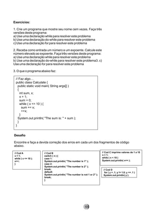 Exercícios:
1. Crie um programa que mostre seu nome cem vezes. Faça três
versões deste programa:
a) Use uma declaração while para resolver este problema
b) Use uma declaração do-while para resolver este problema
c) Use uma declaração for para resolver este problema
2. Receba como entrada um número e um expoente. Calcule este
número elevado ao expoente. Faça três versões deste programa:
a) Use uma declaração while para resolver este problema
b) Use uma declaração do-while para resolver este problema3. c)
Use uma declaração for para resolver este problema
3. O que o programa abaixo faz:
// Faz algo…
public class Calculate {
public static void main( String args[] )
{
int sum, x;
x = 1;
sum = 0;
while ( x <= 10 ) {
sum += x;
++x;
}
System.out.println( "The sum is: " + sum );
}
}
Desafio
Encontre e faça a devida correção dos erros em cada um dos fragmentos de código
abaixo.
// Cod A
x = 1;
while ( x <= 10 );
x++;
}
// Cod B
switch ( n ) {
case 1:
System.out.println( "The number is 1" );
case 2:
System.out.println( "The number is 2" );
break;
default:
System.out.println( "The number is not 1 or 2" );
break;
}
// Cod C imprime valores de 1 a 10
n = 1;
while ( n < 10 )
System.out.println( n++ );
// Cod D
for ( y = .1; y != 1.0; y += .1 )
System.out.println( y );
8268
 