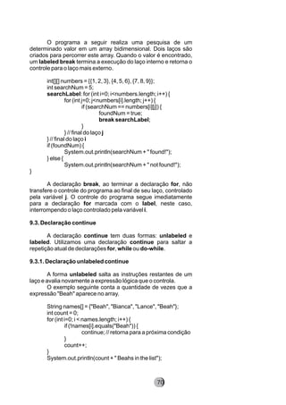 O programa a seguir realiza uma pesquisa de um
determinado valor em um array bidimensional. Dois laços são
criados para percorrer este array. Quando o valor é encontrado,
um labeled break termina a execução do laço interno e retorna o
controle para o laço mais externo.
int[][] numbers = {{1, 2, 3}, {4, 5, 6}, {7, 8, 9}};
int searchNum = 5;
searchLabel: for (int i=0; i<numbers.length; i++) {
for (int j=0; j<numbers[i].length; j++) {
if (searchNum == numbers[i][j]) {
foundNum = true;
break searchLabel;
}
} // final do laço j
} // final do laço i
if (foundNum) {
System.out.println(searchNum + " found!");
} else {
System.out.println(searchNum + " not found!");
}
A declaração break, ao terminar a declaração for, não
transfere o controle do programa ao final de seu laço, controlado
pela variável j. O controle do programa segue imediatamente
para a declaração for marcada com o label, neste caso,
interrompendo o laço controlado pela variável i.
9.3. Declaração continue
A declaração continue tem duas formas: unlabeled e
labeled. Utilizamos uma declaração continue para saltar a
repetição atual de declarações for, while ou do-while.
9.3.1. Declaração unlabeled continue
A forma unlabeled salta as instruções restantes de um
laço e avalia novamente a expressão lógica que o controla.
O exemplo seguinte conta a quantidade de vezes que a
expressão "Beah" aparece no array.
String names[] = {"Beah", "Bianca", "Lance", "Beah"};
int count = 0;
for (int i=0; i < names.length; i++) {
if (!names[i].equals("Beah")) {
continue; // retorna para a próxima condição
}
count++;
}
System.out.println(count + " Beahs in the list");
8270
 