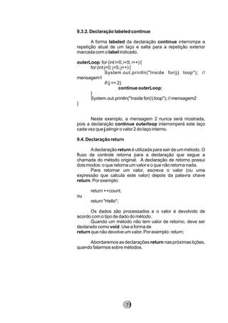 9.3.2. Declaração labeled continue
A forma labeled da declaração continue interrompe a
repetição atual de um laço e salta para a repetição exterior
marcada com o label indicado.
outerLoop: for (int i=0; i<5; i++) {
for (int j=0; j<5; j++) {
System.out.println("Inside for(j) loop"); //
mensagem1
if (j == 2)
continue outerLoop;
}
System.out.println("Inside for(i) loop"); // mensagem2
}
Neste exemplo, a mensagem 2 nunca será mostrada,
pois a declaração continue outerloop interromperá este laço
cada vez que j atingir o valor 2 do laço interno.
9.4. Declaração return
Adeclaração return é utilizada para sair de um método. O
fluxo de controle retorna para a declaração que segue a
chamada do método original. A declaração de retorno possui
dois modos: o que retorna um valor e o que não retorna nada.
Para retornar um valor, escreva o valor (ou uma
expressão que calcula este valor) depois da palavra chave
return. Por exemplo:
return ++count;
ou
return "Hello";
Os dados são processados e o valor é devolvido de
acordo com o tipo de dado do método.
Quando um método não tem valor de retorno, deve ser
declarado como void. Use a forma de
return que não devolve um valor. Por exemplo: return;
Abordaremos as declarações return nas próximas lições,
quando falarmos sobre métodos.
71
 