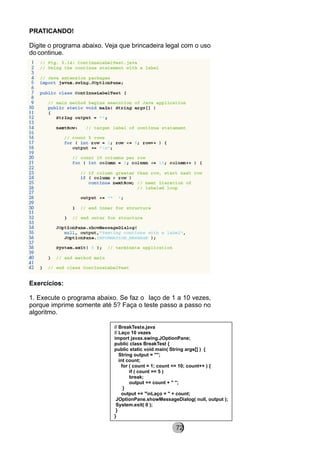 PRATICANDO!
Digite o programa abaixo. Veja que brincadeira legal com o uso
do continue.
Exercícios:
1. Execute o programa abaixo. Se faz o laço de 1 a 10 vezes,
porque imprime somente até 5? Faça o teste passo a passo no
algoritmo.
// BreakTeste.java
// Laço 10 vezes
import javax.swing.JOptionPane;
public class BreakTest {
public static void main( String args[] ) {
String output = "";
int count;
for ( count = 1; count <= 10; count++ ) {
if ( count == 5 )
break;
output += count + " ";
}
output += "nLaço = " + count;
JOptionPane.showMessageDialog( null, output );
System.exit( 0 );
}
}
8272
 