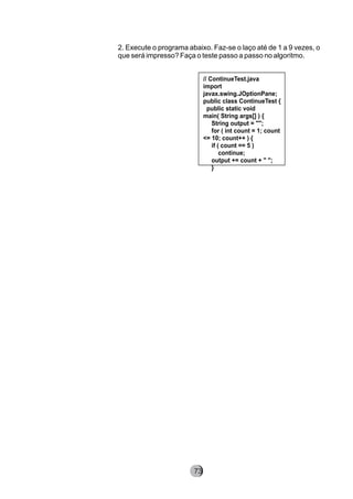 2. Execute o programa abaixo. Faz-se o laço até de 1 a 9 vezes, o
que será impresso? Faça o teste passo a passo no algoritmo.
// ContinueTest.java
import
javax.swing.JOptionPane;
public class ContinueTest {
public static void
main( String args[] ) {
String output = "";
for ( int count = 1; count
<= 10; count++ ) {
if ( count == 5 )
continue;
output += count + " ";
}
8273
 