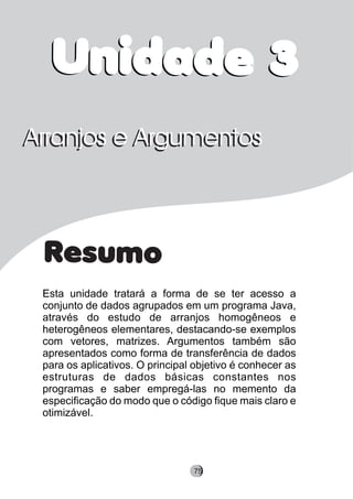 Resumo
Esta unidade tratará a forma de se ter acesso a
conjunto de dados agrupados em um programa Java,
através do estudo de arranjos homogêneos e
heterogêneos elementares, destacando-se exemplos
com vetores, matrizes. Argumentos também são
apresentados como forma de transferência de dados
para os aplicativos. O principal objetivo é conhecer as
estruturas de dados básicas constantes nos
programas e saber empregá-las no memento da
especificação do modo que o código fique mais claro e
otimizável.
Arranjos e ArgumentosArranjos e Argumentos
Unidade 3Unidade 3
8275
 