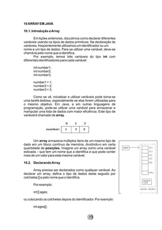 10ARRAYEM JAVA
10.1. Introdução aArray
Em lições anteriores, discutimos como declarar diferentes
variáveis usando os tipos de dados primitivos. Na declaração de
variáveis, freqüentemente utilizamos um identificador ou um
nome e um tipo de dados. Para se utilizar uma variável, deve-se
chamá-la pelo nome que a identifica.
Por exemplo, temos três variáveis do tipo int com
diferentes identificadores para cada variável:
int number1;
int number2;
int number3;
number1 = 1;
number2 = 2;
number3 = 3;
Como se vê, inicializar e utilizar variáveis pode torna-se
uma tarefa tediosa, especialmente se elas forem utilizadas para
o mesmo objetivo. Em Java, e em outras linguagens de
programação, pode-se utilizar uma variável para armazenar e
manipular uma lista de dados com maior eficiência. Este tipo de
variável é chamado de array.
Um array armazena múltiplos itens de um mesmo tipo de
dado em um bloco contínuo de memória, dividindo-o em certa
quantidade de posições. Imagine um array como uma variável
esticada – que tem um nome que a identifica e que pode conter
mais de um valor para esta mesma variável.
10.2. DeclarandoArray
Array precisa ser declarados como qualquer variável. Ao
declarar um array, defina o tipo de dados deste seguido por
colchetes [] e pelo nome que o identifica.
Por exemplo:
int [] ages;
ou colocando os colchetes depois do identificador. Por exemplo:
int ages[];
8277
 