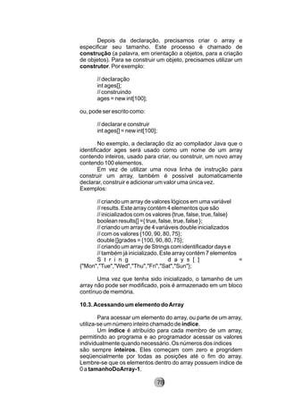 Depois da declaração, precisamos criar o array e
especificar seu tamanho. Este processo é chamado de
construção (a palavra, em orientação a objetos, para a criação
de objetos). Para se construir um objeto, precisamos utilizar um
construtor. Por exemplo:
// declaração
int ages[];
// construindo
ages = new int[100];
ou, pode ser escrito como:
// declarar e construir
int ages[] = new int[100];
No exemplo, a declaração diz ao compilador Java que o
identificador ages será usado como um nome de um array
contendo inteiros, usado para criar, ou construir, um novo array
contendo 100 elementos.
Em vez de utilizar uma nova linha de instrução para
construir um array, também é possível automaticamente
declarar, construir e adicionar um valor uma única vez.
Exemplos:
// criando um array de valores lógicos em uma variável
// results. Este array contém 4 elementos que são
// inicializados com os valores {true, false, true, false}
boolean results[] ={ true, false, true, false };
// criando um array de 4 variáveis double inicializados
// com os valores {100, 90, 80, 75};
double []grades = {100, 90, 80, 75};
// criando um array de Strings com identificador days e
// também já inicializado. Este array contém 7 elementos
S t r i n g d a y s [ ] =
{"Mon","Tue","Wed","Thu","Fri","Sat","Sun"};
Uma vez que tenha sido inicializado, o tamanho de um
array não pode ser modificado, pois é armazenado em um bloco
contínuo de memória.
10.3.Acessando um elemento doArray
Para acessar um elemento do array, ou parte de um array,
utiliza-se um número inteiro chamado de índice.
Um índice é atribuído para cada membro de um array,
permitindo ao programa e ao programador acessar os valores
individualmente quando necessário. Os números dos índices
são sempre inteiros. Eles começam com zero e progridem
seqüencialmente por todas as posições até o fim do array.
Lembre-se que os elementos dentro do array possuem índice de
0 a tamanhoDoArray-1.
8278
 
