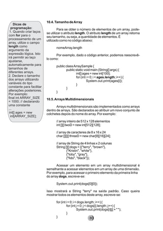 10.4. Tamanho deArray
Para se obter o número de elementos de um array, pode-
se utilizar o atributo length. O atributo length de um array retorna
seu tamanho, ou seja, a quantidade de elementos. É
utilizado como no código abaixo:
nomeArray.length
Por exemplo, dado o código anterior, podemos reescrevê-
lo como:
public classArraySample {
public static void main (String[] args) {
int[] ages = new int[100];
for (int i = 0; i < ages.length; i++) {
System.out.print(ages[i]);
}
}
}
10.5.Arrays Multidimensionais
Arrays multidimensionais são implementados como arrays
dentro de arrays. São declarados ao atribuir um novo conjunto de
colchetes depois do nome do array. Por exemplo:
// array inteiro de 512 x 128 elementos
int [][] twoD = new int[512][128];
// array de caracteres de 8 x 16 x 24
char [][][] threeD = new char[8][16][24];
// array de String de 4 linhas x 2 colunas
String [][] dogs = {{"terry", "brown"},
{"Kristin", "white"},
{"toby", "gray"},
{"fido", "black"}};
Acessar um elemento em um array multidimensional é
semelhante a acessar elementos em um array de uma dimensão.
Por exemplo, para acessar o primeiro elemento da primeira linha
do array dogs, escreve-se:
System.out.print(dogs[0][0]);
Isso mostrará a String "terry" na saída padrão. Caso queira
mostrar todos os elementos deste array, escreve-se:
for (int i = 0; i < dogs.length; i++) {
for (int j = 0; j < dogs[i].length; j++) {
System.out.print(dogs[i][j] + " ");
}
}
Dicas de
programação:
1. Quando criar laços
com for para o
processamento de um
array, utilize o campo
length como
argumento da
expressão lógica. Isto
irá permitir ao laço
ajustarse,
automaticamente para
tamanhos de
diferentes arrays.
2. Declare o tamanho
dos arrays utilizando
variáveis do tipo
constante para facilitar
alterações posteriores.
Por exemplo:
final int ARRAY_SIZE
= 1000; // declarando
uma constante
...
int[] ages = new
int[ARRAY_SIZE];
8280
 