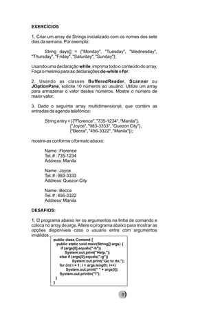 EXERCÍCIOS
1. Criar um array de Strings inicializado com os nomes dos sete
dias da semana. Por exemplo:
String days[] = {"Monday", "Tuesday", "Wednesday",
"Thursday", "Friday", "Saturday", "Sunday"};
Usando uma declaração while, imprima todo o conteúdo do array.
Faça o mesmo para as declarações do-while e for.
2. Usando as classes BufferedReader, Scanner ou
JOptionPane, solicite 10 números ao usuário. Utilize um array
para armazenar o valor destes números. Mostre o número de
maior valor.
3. Dado o seguinte array multidimensional, que contém as
entradas da agenda telefônica:
String entry = {{"Florence", "735-1234", "Manila"},
{"Joyce", "983-3333", "Quezon City"},
{"Becca", "456-3322", "Manila"}};
mostre-as conforme o formato abaixo:
Name : Florence
Tel. # : 735-1234
Address: Manila
Name : Joyce
Tel. # : 983-3333
Address: Quezon City
Name : Becca
Tel. # : 456-3322
Address: Manila
DESAFIOS:
1. O programa abaixo ler os argumentos na linha de comando e
coloca no array de args.Altere o programa abaixo para mostrar as
opções disponíveis caso o usuário entre com argumentos
inválidos.
public class Comand {
public static void main(String[] args) {
if (args[0].equals("-h"))
System.out.print("Help,");
else if (args[0].equals("-g"))
System.out.print("Go to do,");
for (int i = 1; i < args.length; i++)
System.out.print(" " + args[i]);
System.out.println("!");
}
}
8281
 