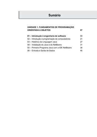 UNIDADE 1. FUNDAMENTOS DE PROGRAMAÇÃO
ORIENTADA A OBJETOS 07
01 – Introdução à engenharia de software 09
02 – Introdução à programação de computadores 21
03 – Histórico da Linguagem Java 27
04 - Instalação do Java e do NetBeans 31
05 – Primeiro Programa Java com a IDE NetBeans 36
06 – Entrada e Saída de Dados 46
Sumário
 