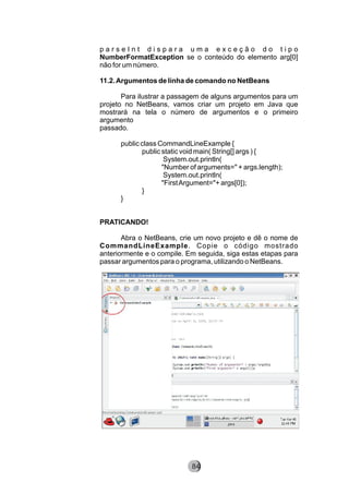 p a r s e I n t d i s p a r a u m a e x c e ç ã o d o t i p o
NumberFormatException se o conteúdo do elemento arg[0]
não for um número.
11.2.Argumentos de linha de comando no NetBeans
Para ilustrar a passagem de alguns argumentos para um
projeto no NetBeans, vamos criar um projeto em Java que
mostrará na tela o número de argumentos e o primeiro
argumento
passado.
public class CommandLineExample {
public static void main( String[] args ) {
System.out.println(
"Number of arguments=" + args.length);
System.out.println(
"FirstArgument="+ args[0]);
}
}
PRATICANDO!
Abra o NetBeans, crie um novo projeto e dê o nome de
CommandLineExample. Copie o código mostrado
anteriormente e o compile. Em seguida, siga estas etapas para
passar argumentos para o programa, utilizando o NetBeans.
84
 