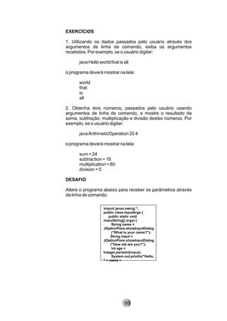 EXERCÍCIOS
1. Utilizando os dados passados pelo usuário através dos
argumentos de linha de comando, exiba os argumentos
recebidos. Por exemplo, se o usuário digitar:
java Hello world that is all
o programa deverá mostrar na tela:
world
that
is
all
2. Obtenha dois números, passados pelo usuário usando
argumentos de linha de comando, e mostre o resultado da
soma, subtração, multiplicação e divisão destes números. Por
exemplo, se o usuário digitar:
javaArithmeticOperation 20 4
o programa deverá mostrar na tela:
sum = 24
subtraction = 16
multiplication = 80
division = 5
DESAFIO
Altere o programa abaixo para receber os parâmetros através
da linha de comando.
import javax.swing.*;
public class InputArgs {
public static void
main(String[] args) {
String name =
JOptionPane.showInputDialog
("What is your name?");
String input =
JOptionPane.showInputDialog
("How old are you?");
int age =
Integer.parseInt(input);
System.out.println("Hello,
" + name +
88
 