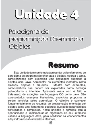 Unidade 4
Resumo
Unidade 4
Esta unidade tem como meta apresentar os fundamentos do
paradigma de programação orientada a objetos. Aborda o tema,
caracterizando com exemplos uma linguagem orientada a
objetos com Java. Apresentar os elementos inerentes como
classes, objetos e métodos. Mostra com exemplos,
características que podem ser exploradas como herança
polimorfismo e interface. Apresenta ainda com é feito o
tratamento de exceções em linguagem OO como Java. São
apresentados exemplos ilustrativos, exercícios propostos a
serem vencidos pelos aprendizes. O objetivo é conhecer
fundamentalmente os recursos de programação orientada por
objetos como uma ferramenta poderosa que pode gerar códigos
sofisticados e complexos. Nesta unidade o aprendiz terá a
oportunidade a implementar os algoritmos de seu interesse
usando a linguagem Java, para solidificar os conhecimentos
adquiridos nas sub-unidades anteriores.
Paradigma de
programação Orientada a
Objetos
Paradigma de
programação Orientada a
Objetos
89
 
