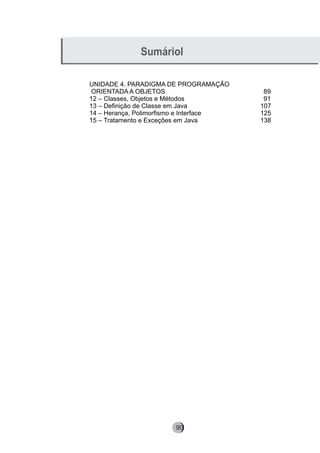 Sumáriol
UNIDADE 4. PARADIGMA DE PROGRAMAÇÃO
ORIENTADA A OBJETOS 89
12 – Classes, Objetos e Métodos 91
13 – Definição de Classe em Java 107
14 – Herança, Polimorfismo e Interface 125
15 – Tratamento e Exceções em Java 138
90
 